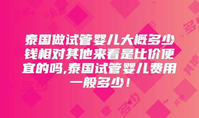 泰国做试管婴儿大概多少钱相对其他来看是比价便宜的吗,泰国试管婴儿费用一般多少!