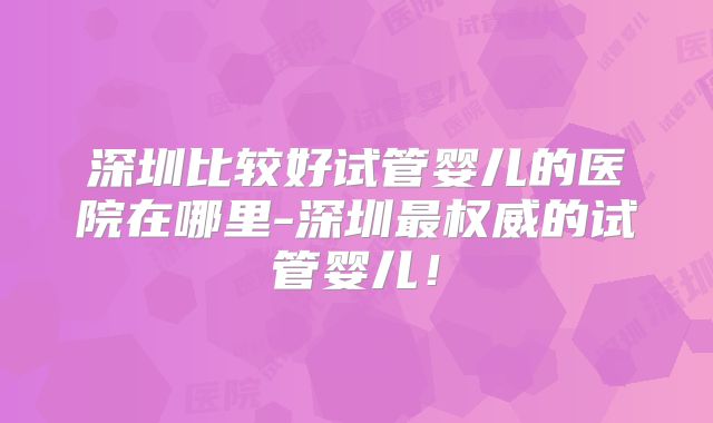 深圳比较好试管婴儿的医院在哪里-深圳最权威的试管婴儿!