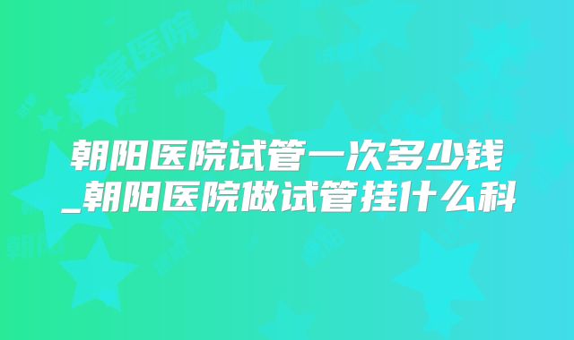 朝阳医院试管一次多少钱_朝阳医院做试管挂什么科