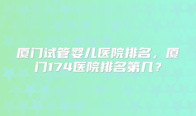 厦门试管婴儿医院排名，厦门174医院排名第几？