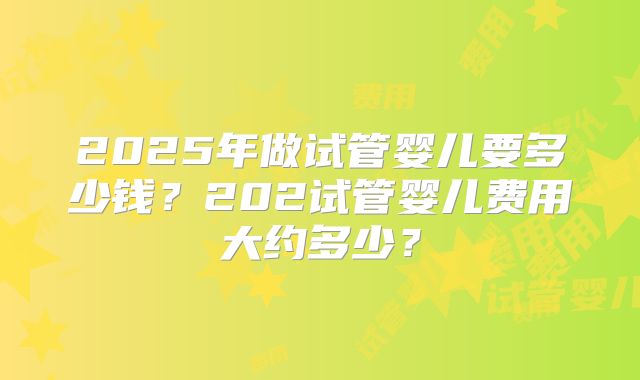 2025年做试管婴儿要多少钱？202试管婴儿费用大约多少？