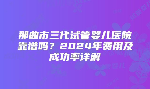 那曲市三代试管婴儿医院靠谱吗?2024年费用及成功率详解