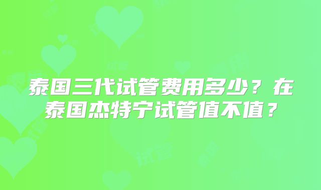 泰国三代试管费用多少？在泰国杰特宁试管值不值？