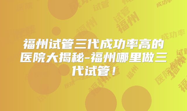 福州试管三代成功率高的医院大揭秘-福州哪里做三代试管!