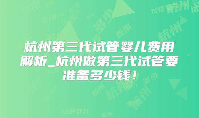 杭州第三代试管婴儿费用解析_杭州做第三代试管要准备多少钱！