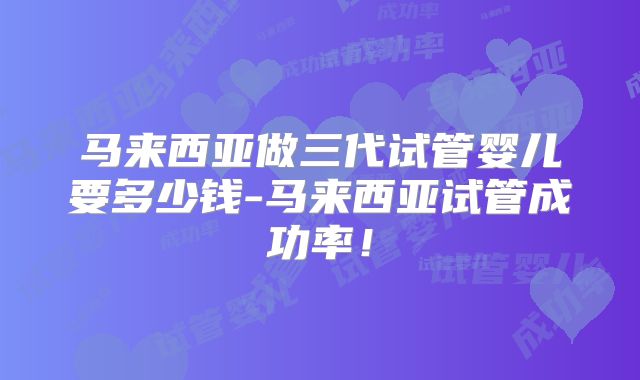 马来西亚做三代试管婴儿要多少钱-马来西亚试管成功率!
