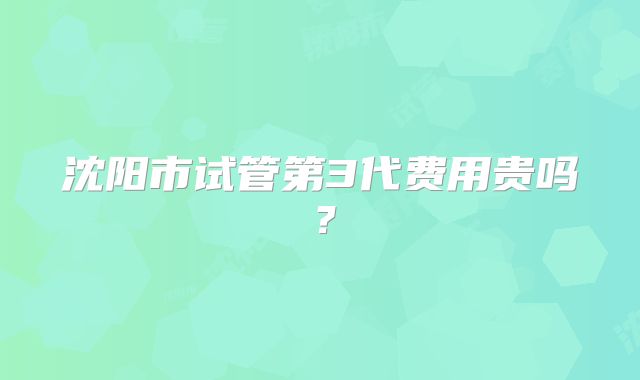 沈阳市试管第3代费用贵吗?
