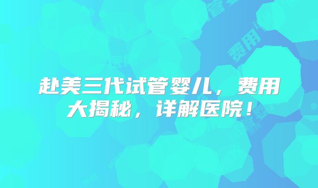 赴美三代试管婴儿，费用大揭秘，详解医院！