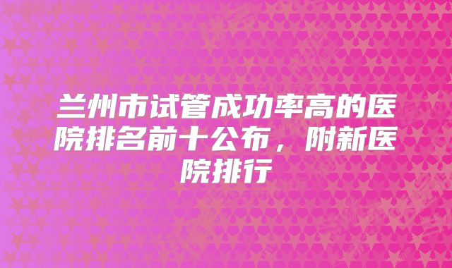 兰州市试管成功率高的医院排名前十公布,附新医院排行