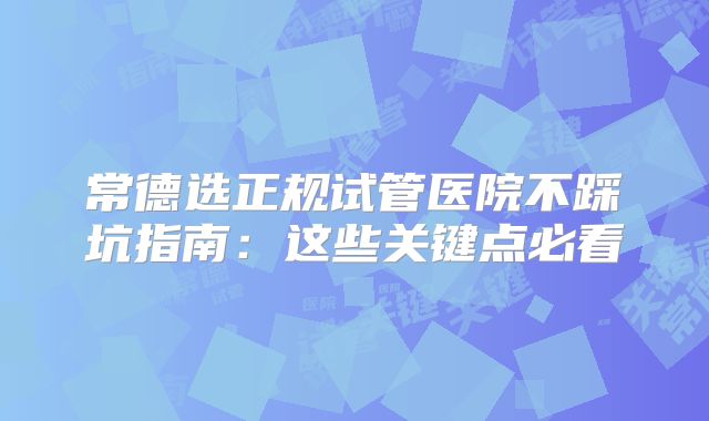 常德选正规试管医院不踩坑指南：这些关键点必看
