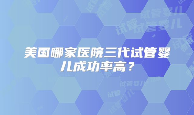 美国哪家医院三代试管婴儿成功率高？