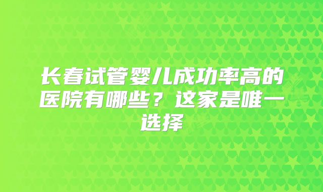 长春试管婴儿成功率高的医院有哪些？这家是唯一选择