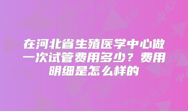 在河北省生殖医学中心做一次试管费用多少？费用明细是怎么样的