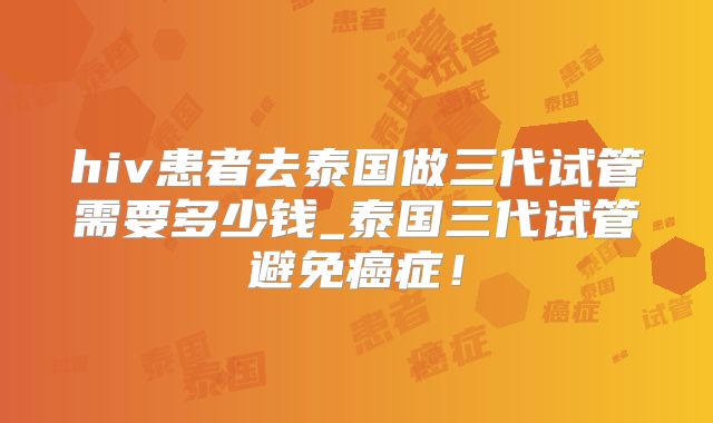 hiv患者去泰国做三代试管需要多少钱_泰国三代试管避免癌症!