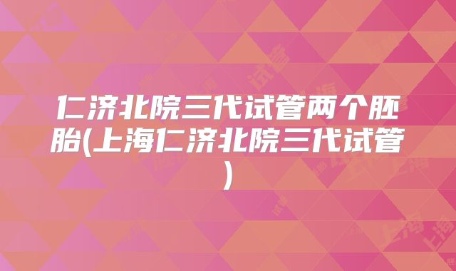 仁济北院三代试管两个胚胎(上海仁济北院三代试管)