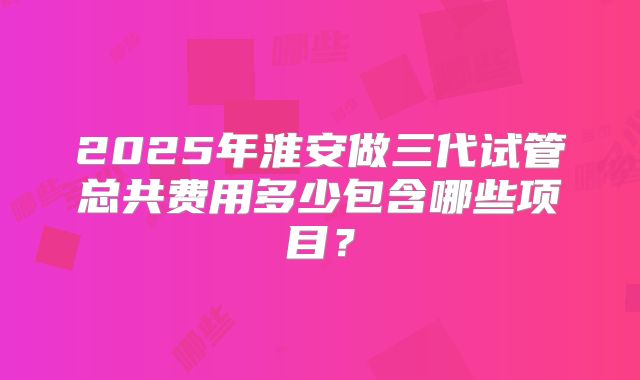 2025年淮安做三代试管总共费用多少包含哪些项目?