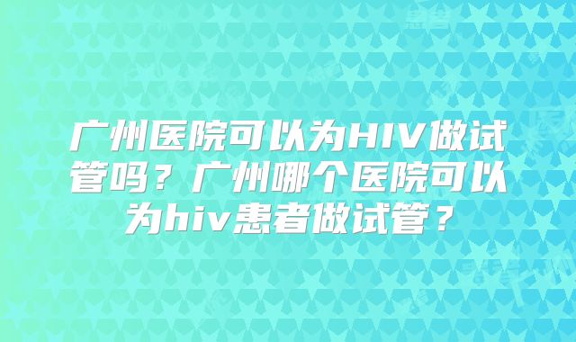 广州医院可以为HIV做试管吗?广州哪个医院可以为hiv患者做试管?