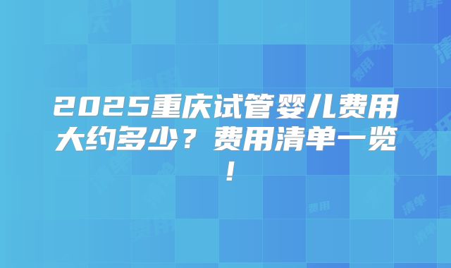 2025重庆试管婴儿费用大约多少？费用清单一览！