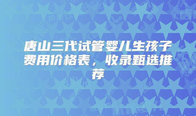 唐山三代试管婴儿生孩子费用价格表，收录甄选推荐