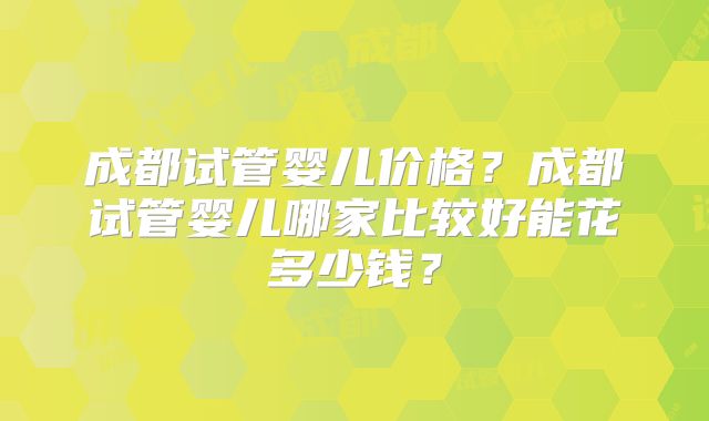 成都试管婴儿价格?成都试管婴儿哪家比较好能花多少钱?