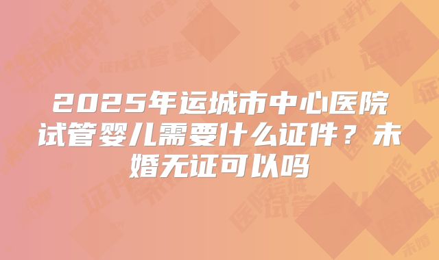 2025年运城市中心医院试管婴儿需要什么证件?未婚无证可以吗