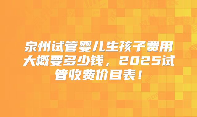 泉州试管婴儿生孩子费用大概要多少钱,2025试管收费价目表!