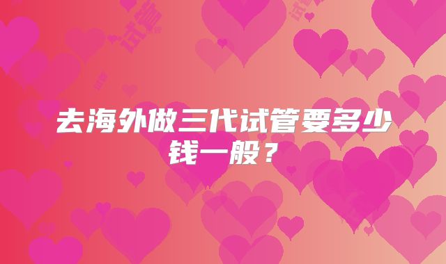 去海外做三代试管要多少钱一般?
