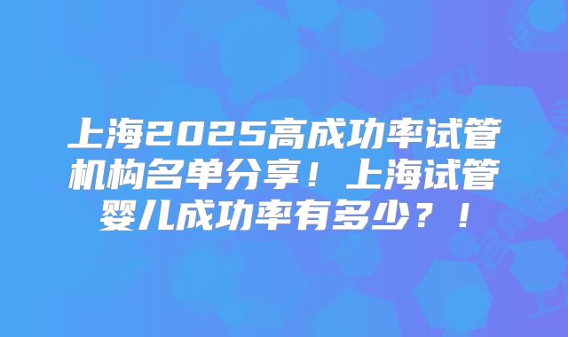上海2025高成功率试管机构名单分享!上海试管婴儿成功率有多少?!