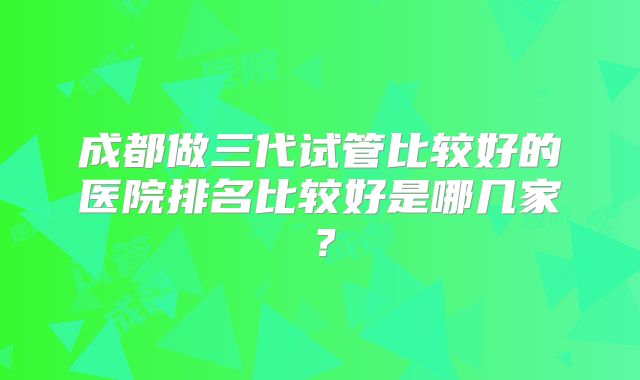成都做三代试管比较好的医院排名比较好是哪几家？