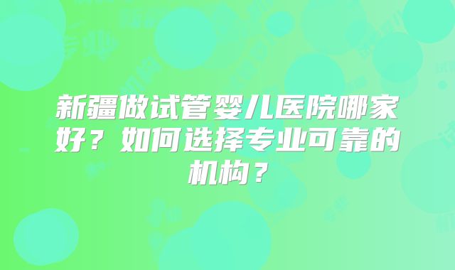 新疆做试管婴儿医院哪家好？如何选择专业可靠的机构？