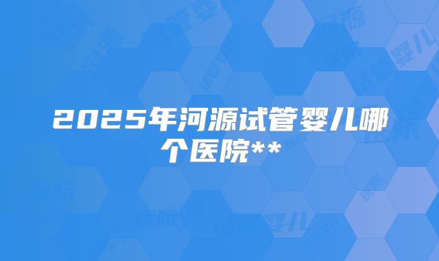 2025年河源试管婴儿哪个医院**