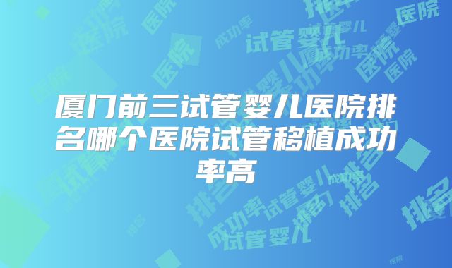 厦门前三试管婴儿医院排名哪个医院试管移植成功率高