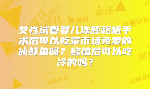 女性试管婴儿冻胚移植手术后可以吃菜市场免费的冰鲜鱼吗？移植后可以吃冷的吗？