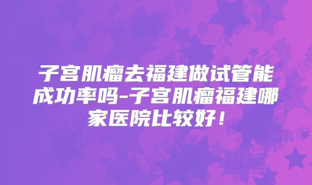 子宫肌瘤去福建做试管能成功率吗-子宫肌瘤福建哪家医院比较好!