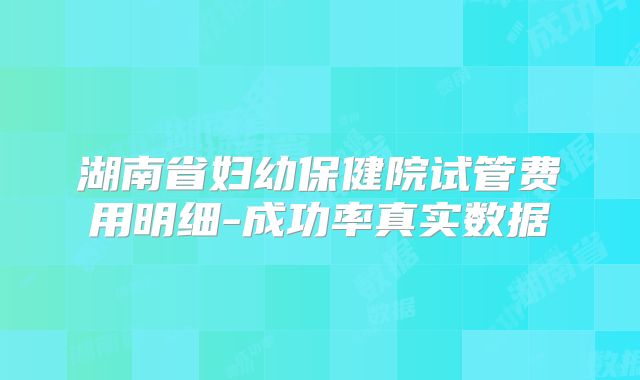 湖南省妇幼保健院试管费用明细-成功率真实数据