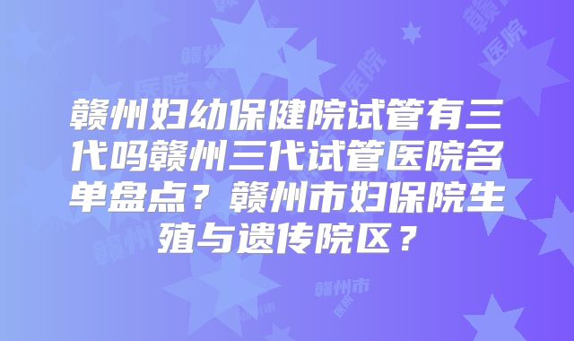 赣州妇幼保健院试管有三代吗赣州三代试管医院名单盘点？赣州市妇保院生殖与遗传院区？