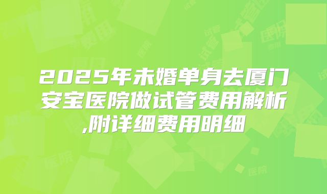 2025年未婚单身去厦门安宝医院做试管费用解析,附详细费用明细