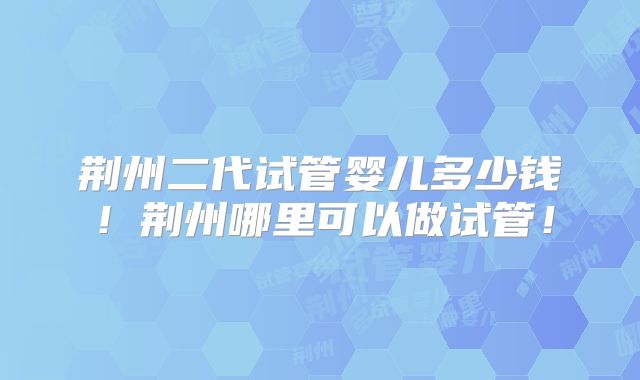 荆州二代试管婴儿多少钱！荆州哪里可以做试管！
