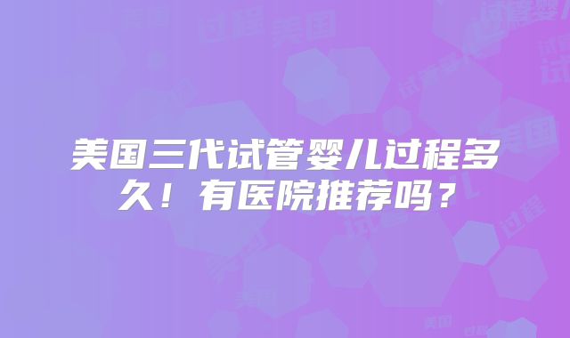 美国三代试管婴儿过程多久！有医院推荐吗？