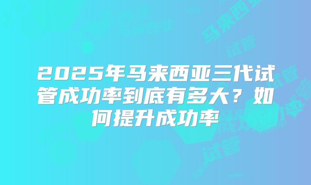 2025年马来西亚三代试管成功率到底有多大?如何提升成功率