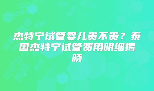杰特宁试管婴儿贵不贵？泰国杰特宁试管费用明细揭晓