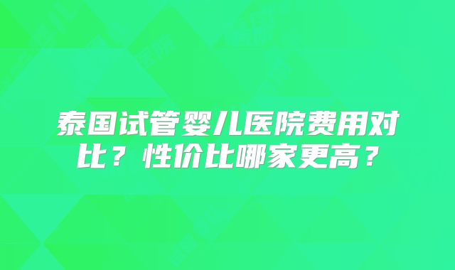 泰国试管婴儿医院费用对比？性价比哪家更高？