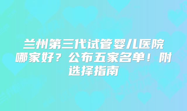 兰州第三代试管婴儿医院哪家好？公布五家名单！附选择指南