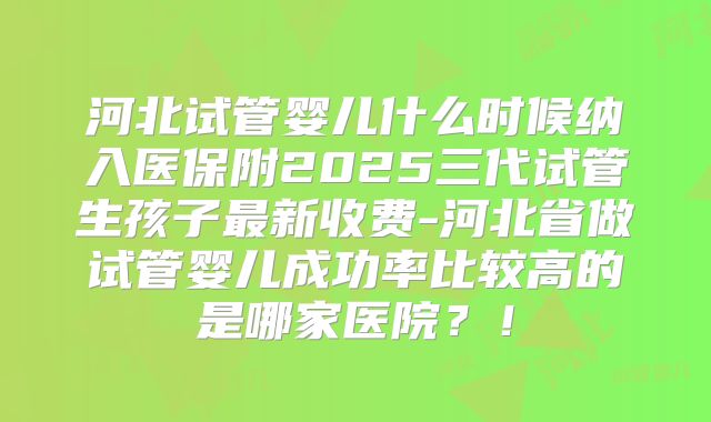 河北试管婴儿什么时候纳入医保附2025三代试管生孩子最新收费-河北省做试管婴儿成功率比较高的是哪家医院？！