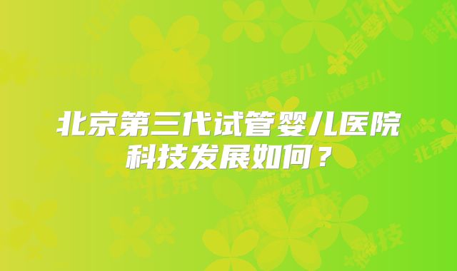 北京第三代试管婴儿医院科技发展如何?