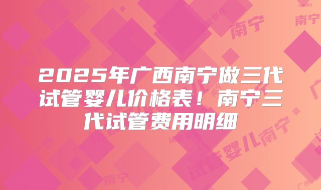 2025年广西南宁做三代试管婴儿价格表！南宁三代试管费用明细