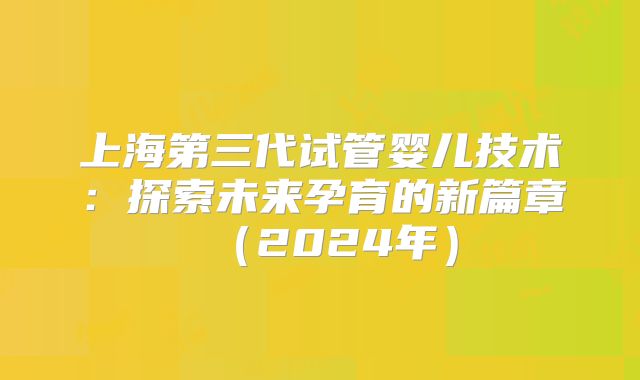上海第三代试管婴儿技术:探索未来孕育的新篇章(2024年)