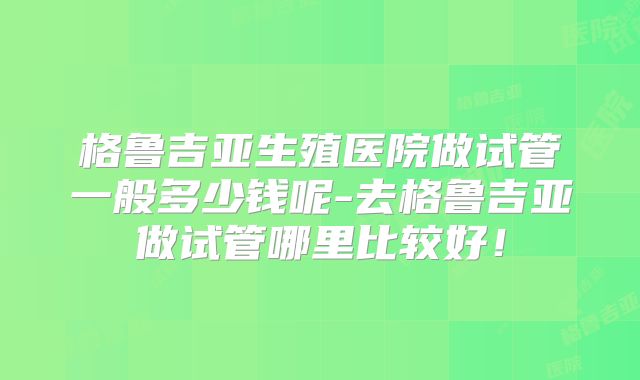 格鲁吉亚生殖医院做试管一般多少钱呢-去格鲁吉亚做试管哪里比较好！