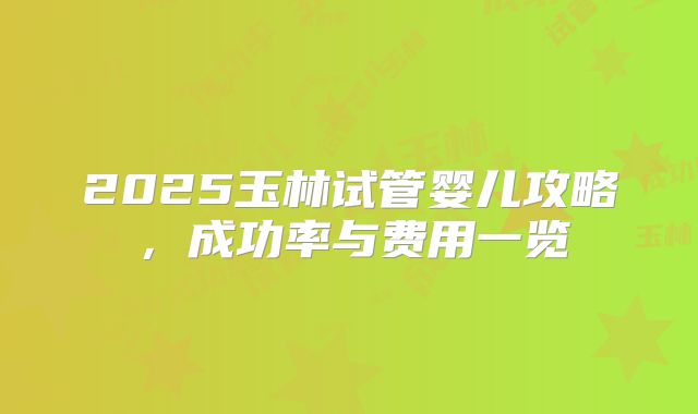 2025玉林试管婴儿攻略，成功率与费用一览