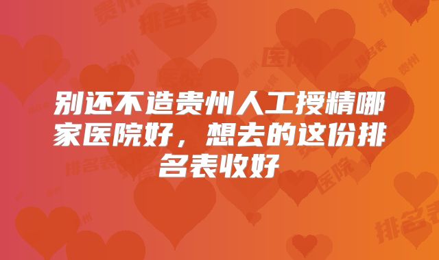 别还不造贵州人工授精哪家医院好,想去的这份排名表收好